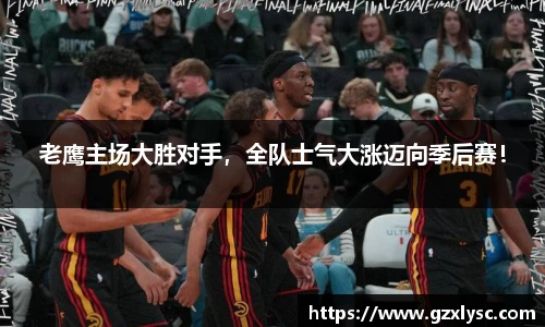 老鹰主场大胜对手，全队士气大涨迈向季后赛！