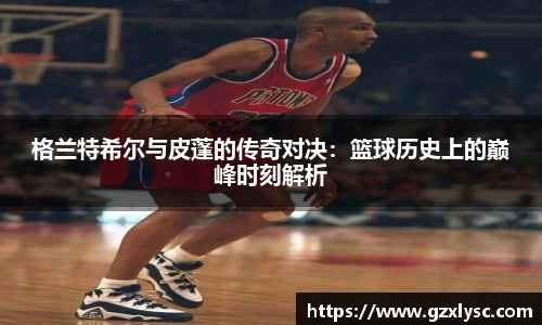 格兰特希尔与皮蓬的传奇对决：篮球历史上的巅峰时刻解析